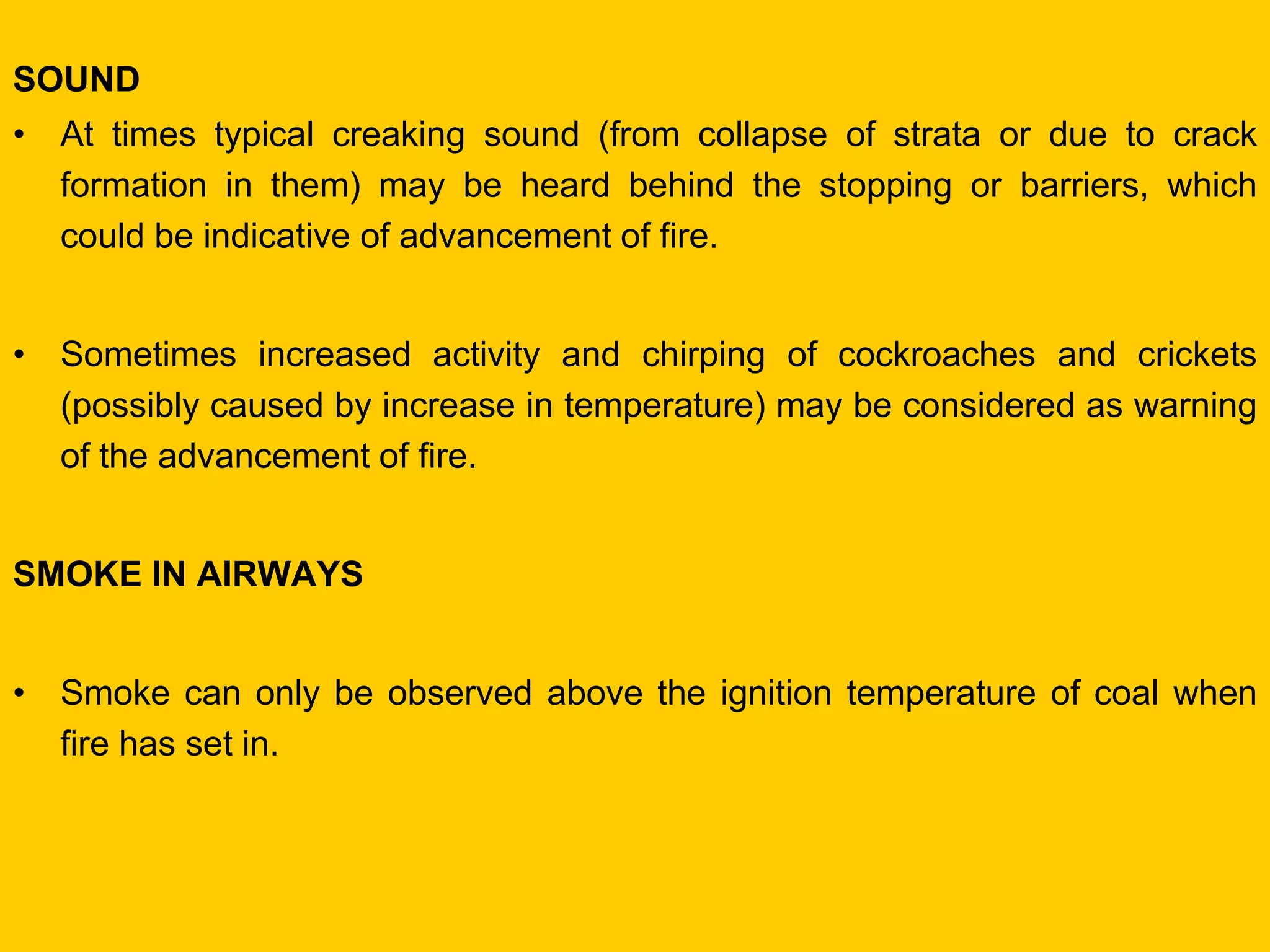 SOUND 
•At times typical creaking sound (from collapse of strata or due to crack formation in them) may be heard behind the stopping or barriers, which could be indicative of advancement of fire. 
•Sometimes increased activity and chirping of cockroaches and crickets (possibly caused by increase in temperature) may be considered as warning of the advancement of fire. 
SMOKE IN AIRWAYS 
•Smoke can only be observed above the ignition temperature of coal when fire has set in.  