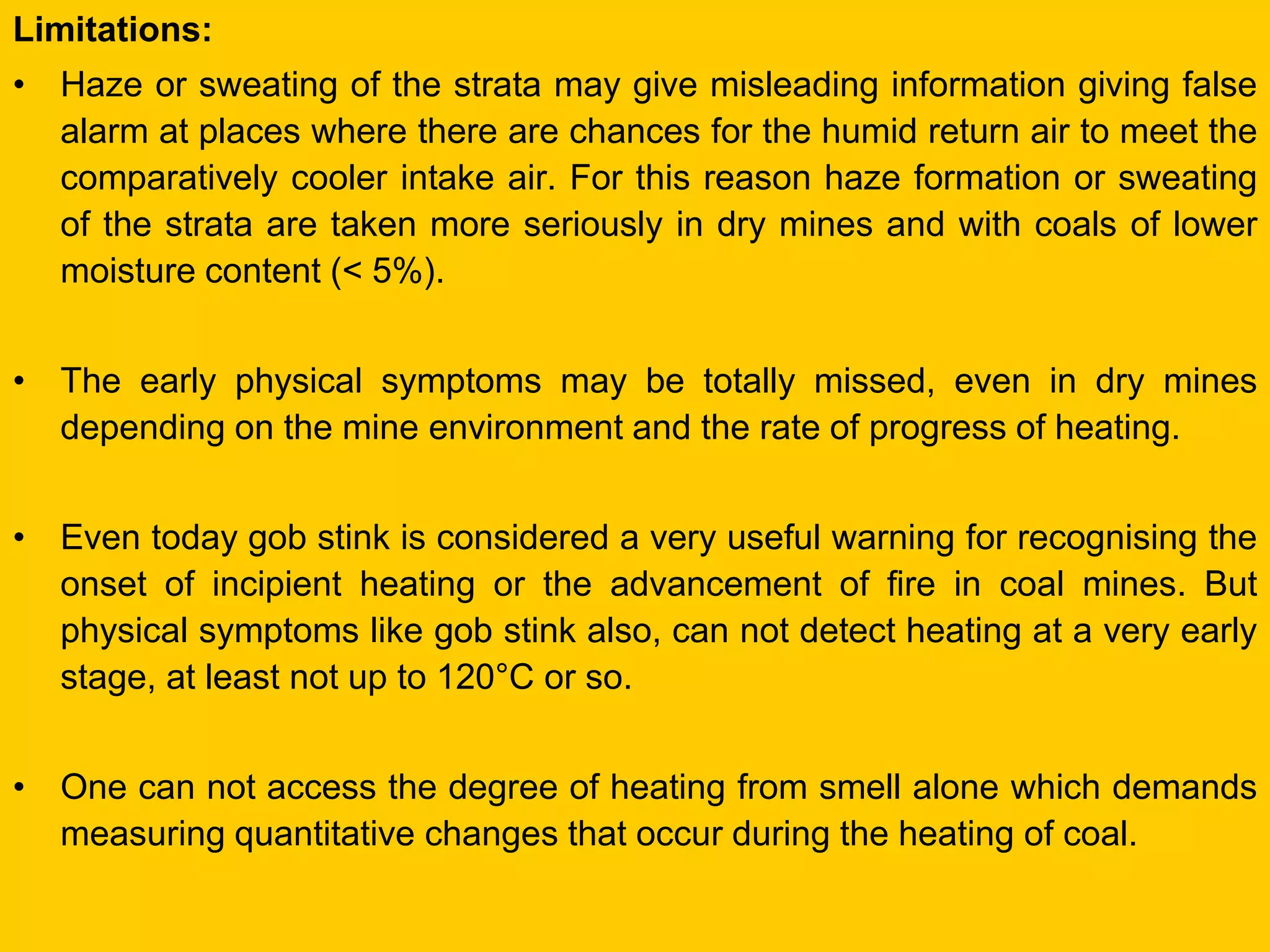 Limitations: 
•Haze or sweating of the strata may give misleading information giving false alarm at places where there are chances for the humid return air to meet the comparatively cooler intake air. For this reason haze formation or sweating of the strata are taken more seriously in dry mines and with coals of lower moisture content (< 5%). 
•The early physical symptoms may be totally missed, even in dry mines depending on the mine environment and the rate of progress of heating. 
•Even today gob stink is considered a very useful warning for recognising the onset of incipient heating or the advancement of fire in coal mines. But physical symptoms like gob stink also, can not detect heating at a very early stage, at least not up to 120°C or so. 
•One can not access the degree of heating from smell alone which demands measuring quantitative changes that occur during the heating of coal.  