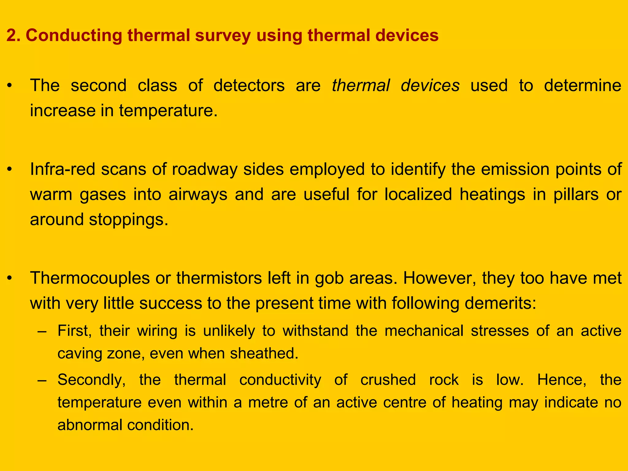 2. Conducting thermal survey using thermal devices 
•The second class of detectors are thermal devices used to determine increase in temperature. 
•Infra-red scans of roadway sides employed to identify the emission points of warm gases into airways and are useful for localized heatings in pillars or around stoppings. 
•Thermocouples or thermistors left in gob areas. However, they too have met with very little success to the present time with following demerits: 
–First, their wiring is unlikely to withstand the mechanical stresses of an active caving zone, even when sheathed. 
–Secondly, the thermal conductivity of crushed rock is low. Hence, the temperature even within a metre of an active centre of heating may indicate no abnormal condition.  
