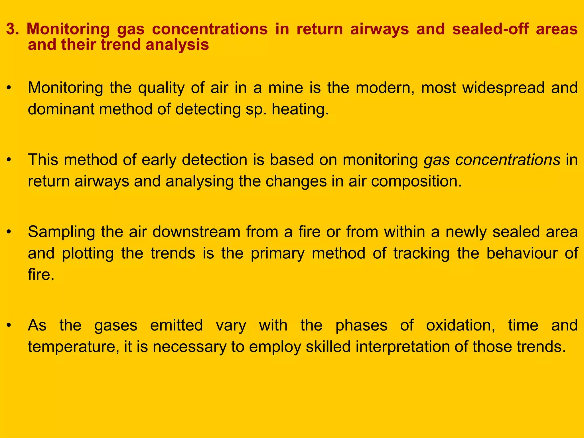 3. Monitoring gas concentrations in return airways and sealed-off areas and their trend analysis 
•Monitoring the quality of air in a mine is the modern, most widespread and dominant method of detecting sp. heating. 
•This method of early detection is based on monitoring gas concentrations in return airways and analysing the changes in air composition. 
•Sampling the air downstream from a fire or from within a newly sealed area and plotting the trends is the primary method of tracking the behaviour of fire. 
•As the gases emitted vary with the phases of oxidation, time and temperature, it is necessary to employ skilled interpretation of those trends.  