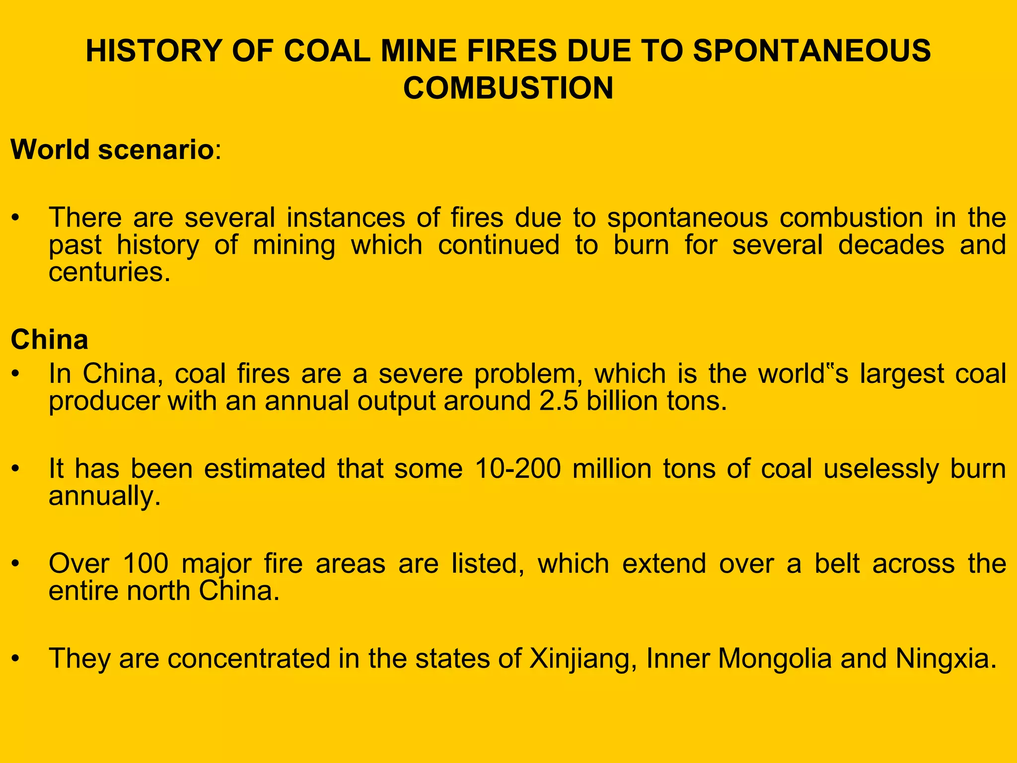 HISTORY OF COAL MINE FIRES DUE TO SPONTANEOUS COMBUSTION 
World scenario: 
•There are several instances of fires due to spontaneous combustion in the past history of mining which continued to burn for several decades and centuries. 
China 
•In China, coal fires are a severe problem, which is the world‟s largest coal producer with an annual output around 2.5 billion tons. 
•It has been estimated that some 10-200 million tons of coal uselessly burn annually. 
•Over 100 major fire areas are listed, which extend over a belt across the entire north China. 
•They are concentrated in the states of Xinjiang, Inner Mongolia and Ningxia.  