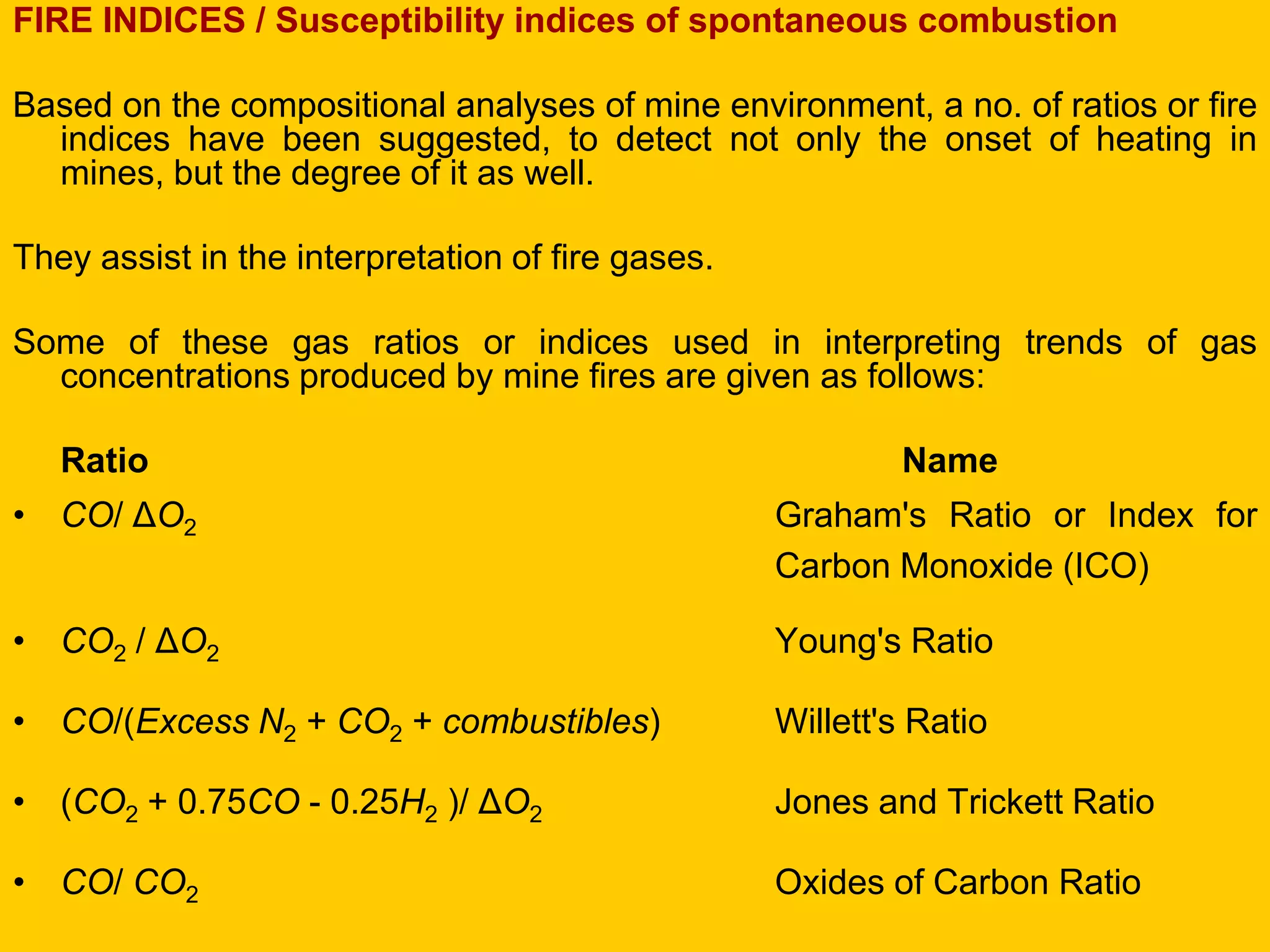 FIRE INDICES / Susceptibility indices of spontaneous combustion 
Based on the compositional analyses of mine environment, a no. of ratios or fire indices have been suggested, to detect not only the onset of heating in mines, but the degree of it as well. 
They assist in the interpretation of fire gases. 
Some of these gas ratios or indices used in interpreting trends of gas concentrations produced by mine fires are given as follows: 
Ratio Name 
•CO/ ΔO2 Graham's Ratio or Index for Carbon Monoxide (ICO) 
•CO2 / ΔO2 Young's Ratio 
•CO/(Excess N2 + CO2 + combustibles) Willett's Ratio 
•(CO2 + 0.75CO - 0.25H2 )/ ΔO2 Jones and Trickett Ratio 
•CO/ CO2 Oxides of Carbon Ratio  