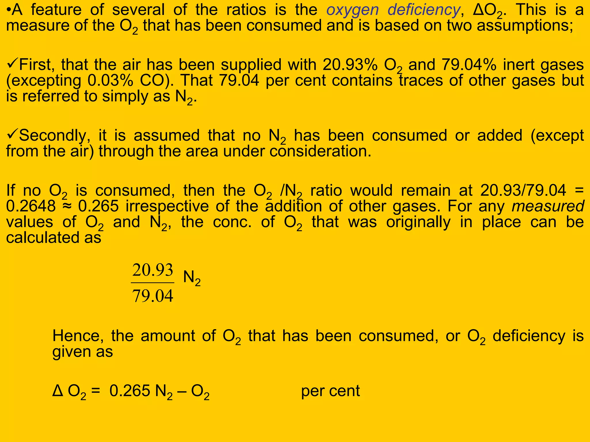•A feature of several of the ratios is the oxygen deficiency, ΔO2. This is a measure of the O2 that has been consumed and is based on two assumptions; 
First, that the air has been supplied with 20.93% O2 and 79.04% inert gases (excepting 0.03% CO). That 79.04 per cent contains traces of other gases but is referred to simply as N2. 
Secondly, it is assumed that no N2 has been consumed or added (except from the air) through the area under consideration. 
If no O2 is consumed, then the O2 /N2 ratio would remain at 20.93/79.04 = 0.2648 ≈ 0.265 irrespective of the addition of other gases. For any measured values of O2 and N2, the conc. of O2 that was originally in place can be calculated as 
N2 
Hence, the amount of O2 that has been consumed, or O2 deficiency is given as 
Δ O2 = 0.265 N2 – O2 per cent 
04.7993.20  