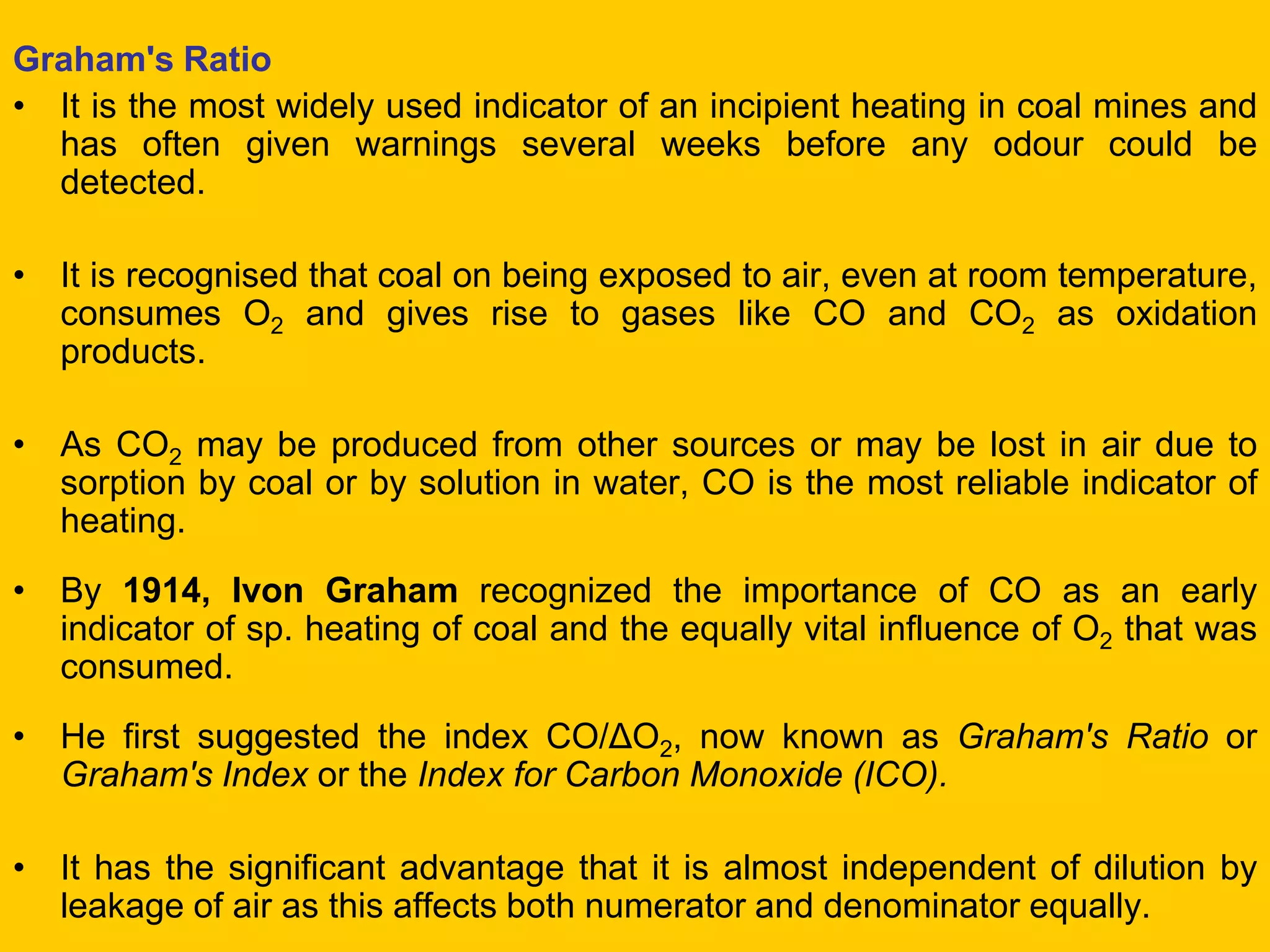Graham's Ratio 
•It is the most widely used indicator of an incipient heating in coal mines and has often given warnings several weeks before any odour could be detected. 
•It is recognised that coal on being exposed to air, even at room temperature, consumes O2 and gives rise to gases like CO and CO2 as oxidation products. 
•As CO2 may be produced from other sources or may be lost in air due to sorption by coal or by solution in water, CO is the most reliable indicator of heating. 
•By 1914, Ivon Graham recognized the importance of CO as an early indicator of sp. heating of coal and the equally vital influence of O2 that was consumed. 
•He first suggested the index CO/ΔO2, now known as Graham's Ratio or Graham's Index or the Index for Carbon Monoxide (ICO). 
•It has the significant advantage that it is almost independent of dilution by leakage of air as this affects both numerator and denominator equally.  