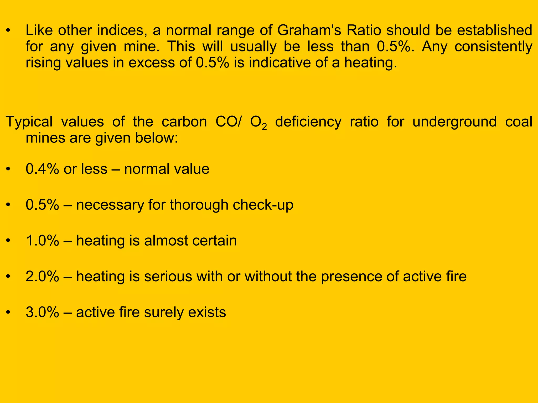 •Like other indices, a normal range of Graham's Ratio should be established for any given mine. This will usually be less than 0.5%. Any consistently rising values in excess of 0.5% is indicative of a heating. 
Typical values of the carbon CO/ O2 deficiency ratio for underground coal mines are given below: 
•0.4% or less – normal value 
•0.5% – necessary for thorough check-up 
•1.0% – heating is almost certain 
•2.0% – heating is serious with or without the presence of active fire 
•3.0% – active fire surely exists  