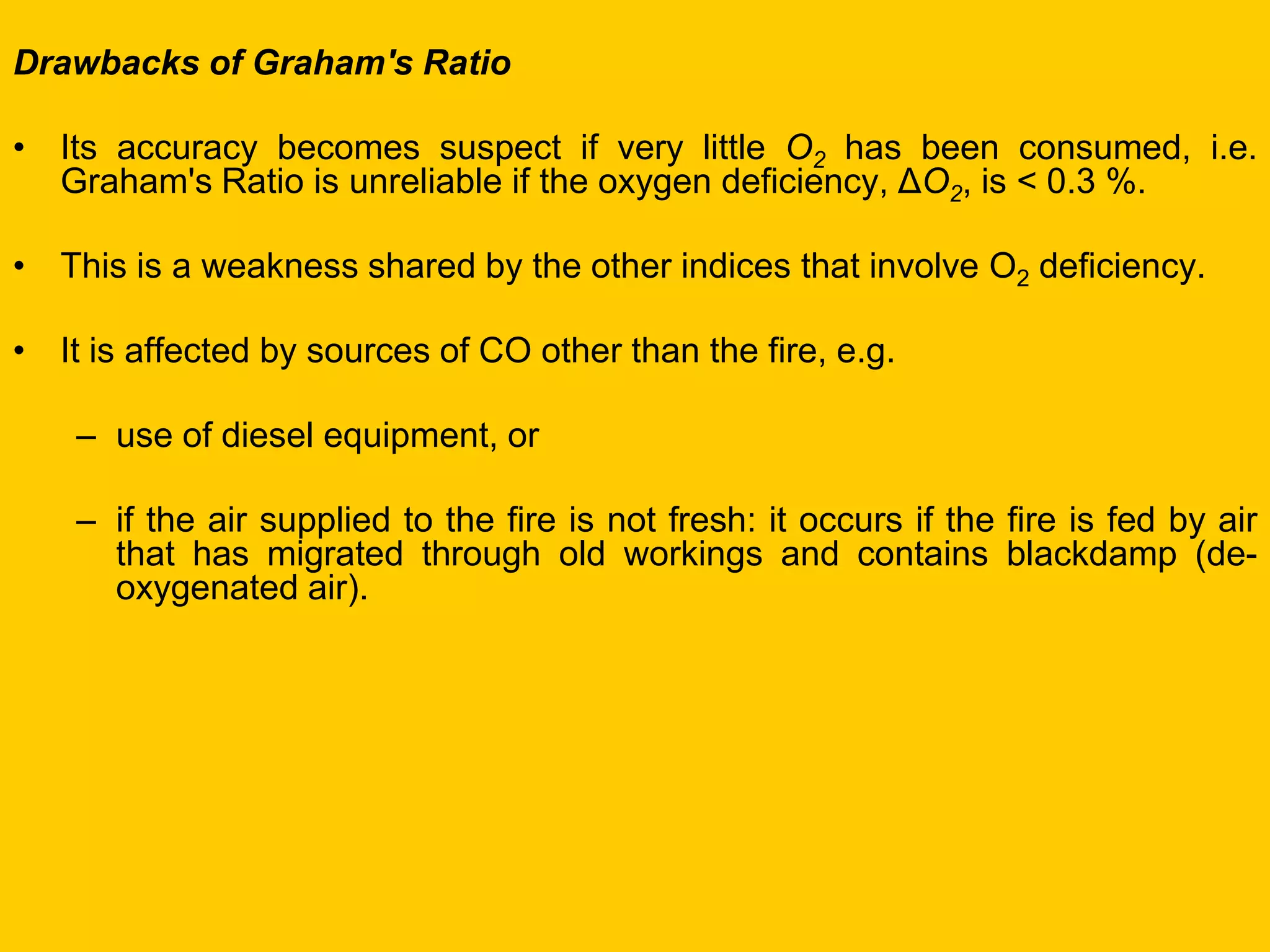 Drawbacks of Graham's Ratio 
•Its accuracy becomes suspect if very little O2 has been consumed, i.e. Graham's Ratio is unreliable if the oxygen deficiency, ΔO2, is < 0.3 %. 
•This is a weakness shared by the other indices that involve O2 deficiency. 
•It is affected by sources of CO other than the fire, e.g. 
–use of diesel equipment, or 
–if the air supplied to the fire is not fresh: it occurs if the fire is fed by air that has migrated through old workings and contains blackdamp (de- oxygenated air).  