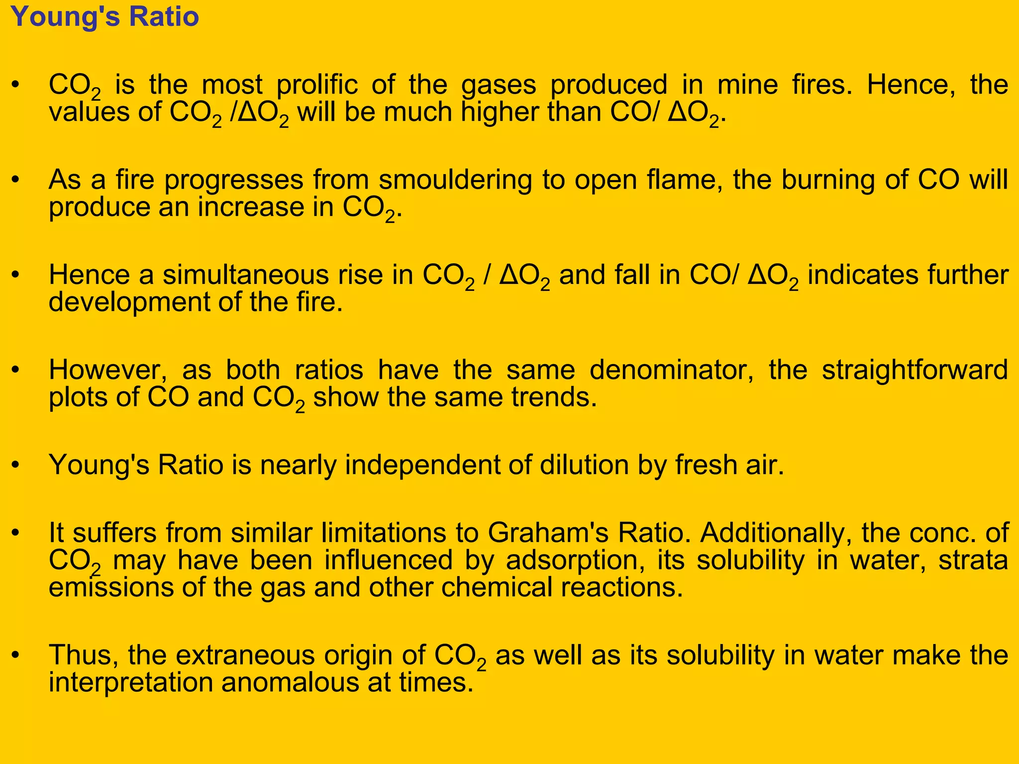 Young's Ratio 
•CO2 is the most prolific of the gases produced in mine fires. Hence, the values of CO2 /ΔO2 will be much higher than CO/ ΔO2. 
•As a fire progresses from smouldering to open flame, the burning of CO will produce an increase in CO2. 
•Hence a simultaneous rise in CO2 / ΔO2 and fall in CO/ ΔO2 indicates further development of the fire. 
•However, as both ratios have the same denominator, the straightforward plots of CO and CO2 show the same trends. 
•Young's Ratio is nearly independent of dilution by fresh air. 
•It suffers from similar limitations to Graham's Ratio. Additionally, the conc. of CO2 may have been influenced by adsorption, its solubility in water, strata emissions of the gas and other chemical reactions. 
•Thus, the extraneous origin of CO2 as well as its solubility in water make the interpretation anomalous at times.  