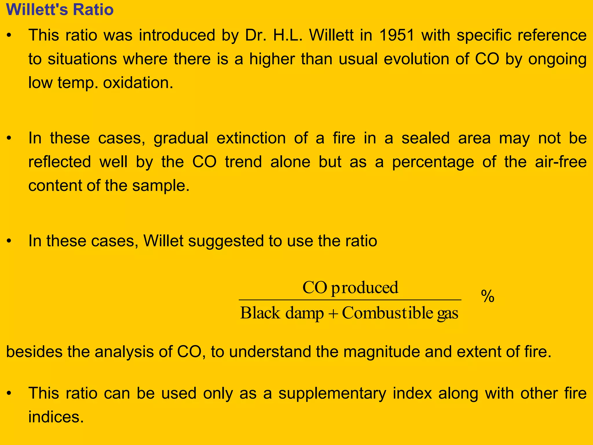 Willett's Ratio 
•This ratio was introduced by Dr. H.L. Willett in 1951 with specific reference to situations where there is a higher than usual evolution of CO by ongoing low temp. oxidation. 
•In these cases, gradual extinction of a fire in a sealed area may not be reflected well by the CO trend alone but as a percentage of the air-free content of the sample. 
•In these cases, Willet suggested to use the ratio 
% 
besides the analysis of CO, to understand the magnitude and extent of fire. 
•This ratio can be used only as a supplementary index along with other fire indices. 
gas eCombustibl dampBlack produced CO   