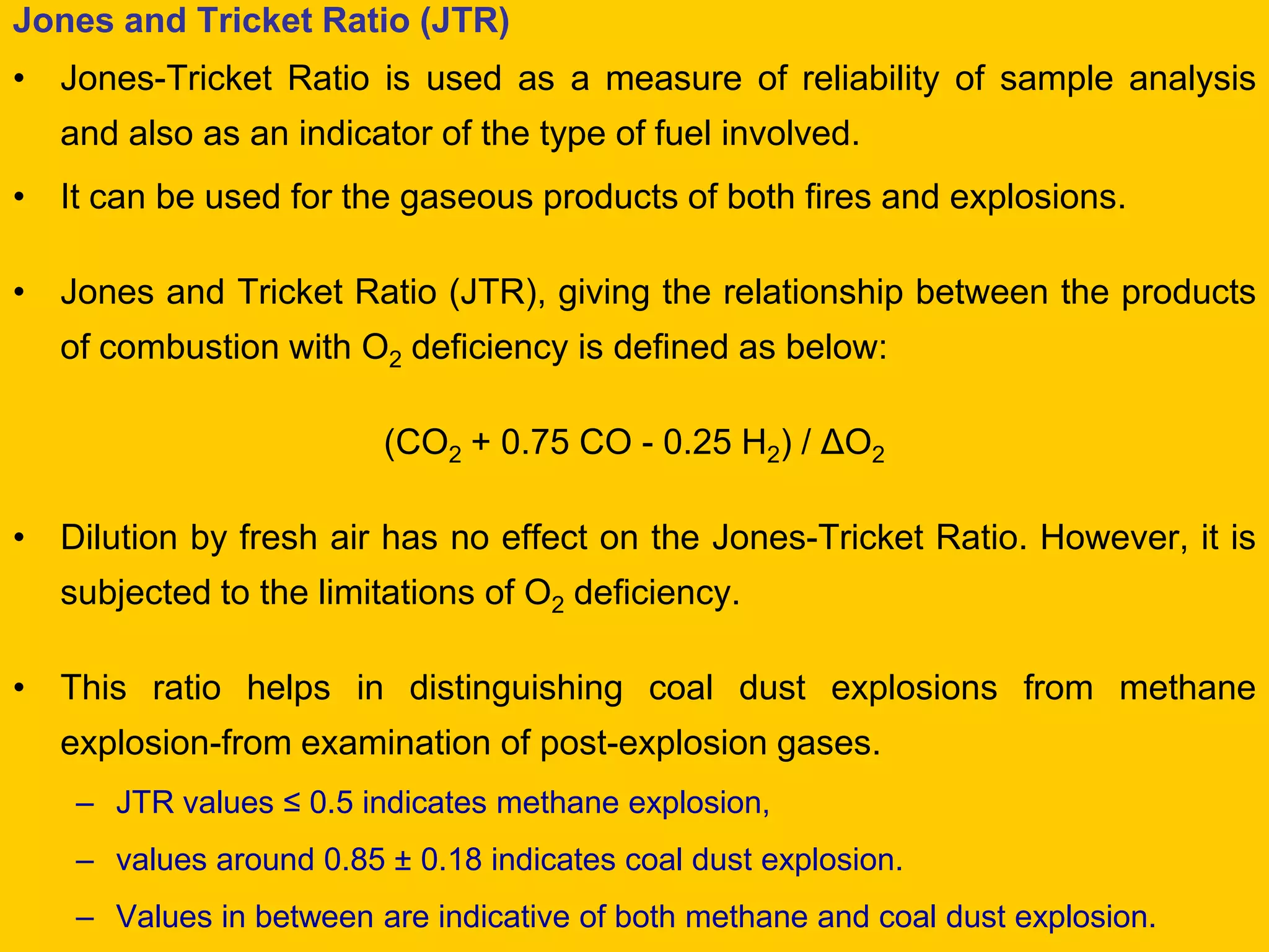 Jones and Tricket Ratio (JTR) 
•Jones-Tricket Ratio is used as a measure of reliability of sample analysis and also as an indicator of the type of fuel involved. 
•It can be used for the gaseous products of both fires and explosions. 
•Jones and Tricket Ratio (JTR), giving the relationship between the products of combustion with O2 deficiency is defined as below: 
(CO2 + 0.75 CO - 0.25 H2) / ΔO2 
•Dilution by fresh air has no effect on the Jones-Tricket Ratio. However, it is subjected to the limitations of O2 deficiency. 
•This ratio helps in distinguishing coal dust explosions from methane explosion-from examination of post-explosion gases. 
–JTR values ≤ 0.5 indicates methane explosion, 
–values around 0.85 ± 0.18 indicates coal dust explosion. 
–Values in between are indicative of both methane and coal dust explosion.  