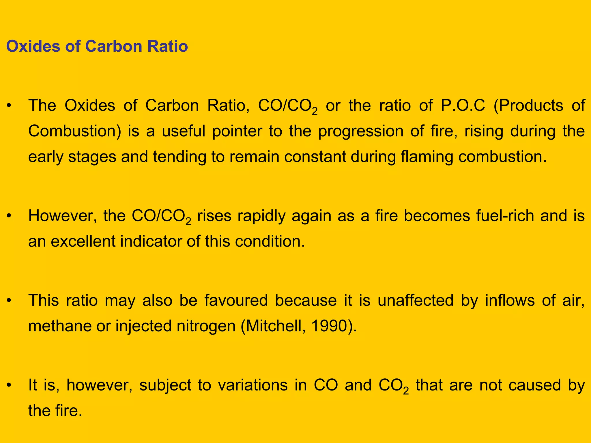 Oxides of Carbon Ratio 
•The Oxides of Carbon Ratio, CO/CO2 or the ratio of P.O.C (Products of Combustion) is a useful pointer to the progression of fire, rising during the early stages and tending to remain constant during flaming combustion. 
•However, the CO/CO2 rises rapidly again as a fire becomes fuel-rich and is an excellent indicator of this condition. 
•This ratio may also be favoured because it is unaffected by inflows of air, methane or injected nitrogen (Mitchell, 1990). 
•It is, however, subject to variations in CO and CO2 that are not caused by the fire.  