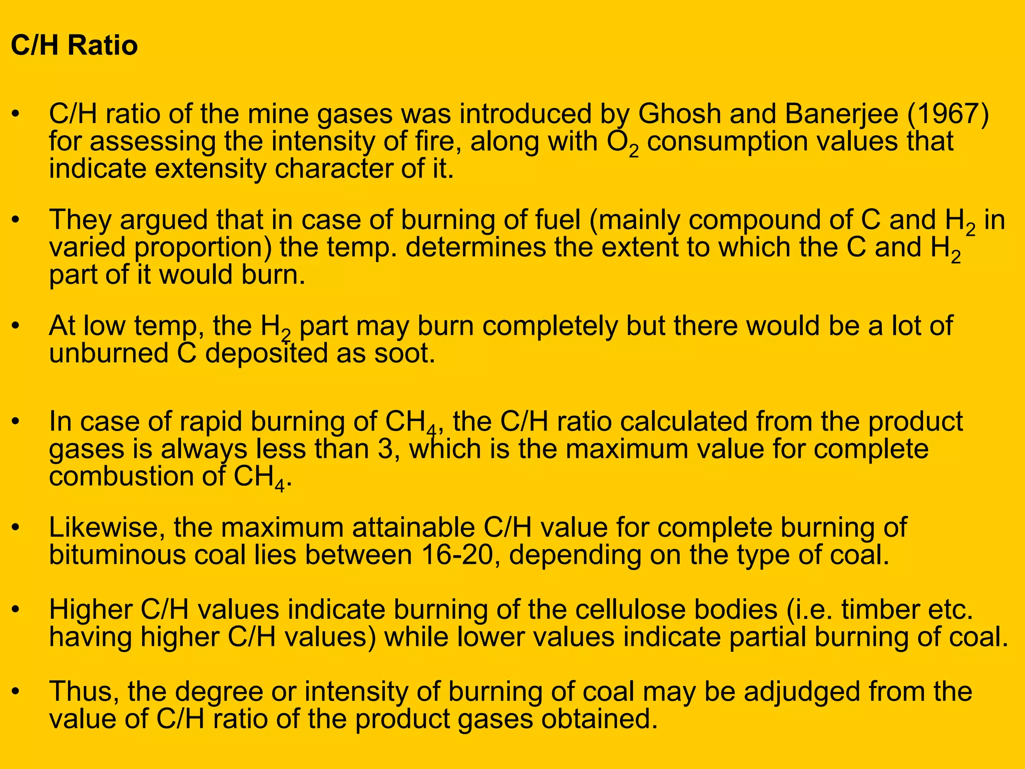C/H Ratio 
•C/H ratio of the mine gases was introduced by Ghosh and Banerjee (1967) for assessing the intensity of fire, along with O2 consumption values that indicate extensity character of it. 
•They argued that in case of burning of fuel (mainly compound of C and H2 in varied proportion) the temp. determines the extent to which the C and H2 part of it would burn. 
•At low temp, the H2 part may burn completely but there would be a lot of unburned C deposited as soot. 
•In case of rapid burning of CH4, the C/H ratio calculated from the product gases is always less than 3, which is the maximum value for complete combustion of CH4. 
•Likewise, the maximum attainable C/H value for complete burning of bituminous coal lies between 16-20, depending on the type of coal. 
•Higher C/H values indicate burning of the cellulose bodies (i.e. timber etc. having higher C/H values) while lower values indicate partial burning of coal. 
•Thus, the degree or intensity of burning of coal may be adjudged from the value of C/H ratio of the product gases obtained.  