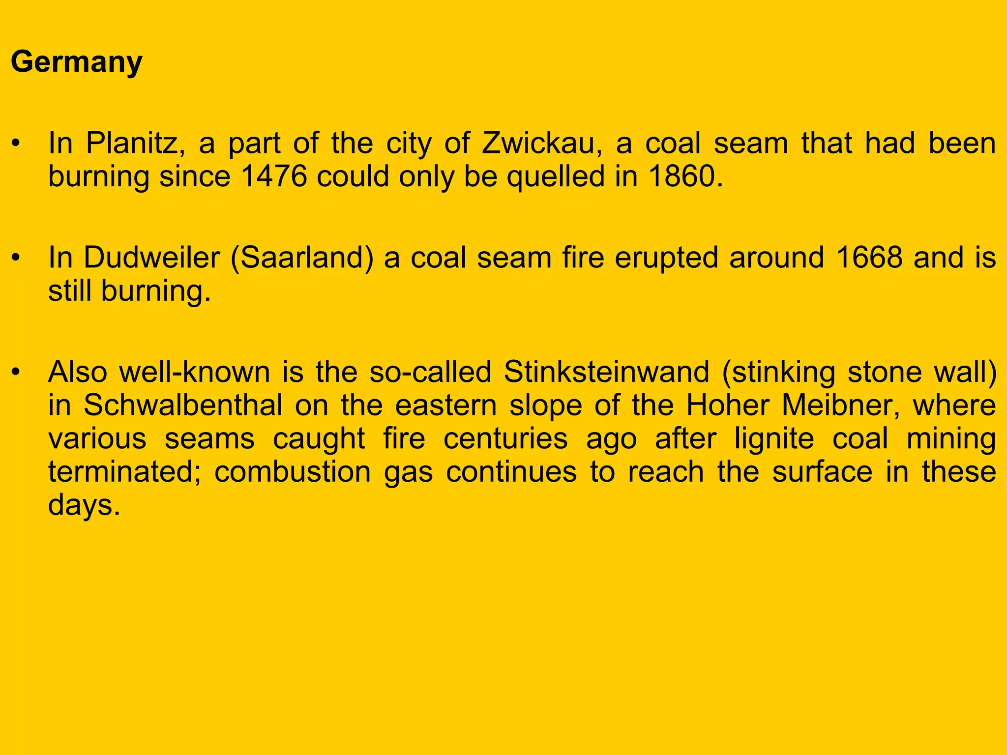 Germany 
•In Planitz, a part of the city of Zwickau, a coal seam that had been burning since 1476 could only be quelled in 1860. 
•In Dudweiler (Saarland) a coal seam fire erupted around 1668 and is still burning. 
•Also well-known is the so-called Stinksteinwand (stinking stone wall) in Schwalbenthal on the eastern slope of the Hoher Meibner, where various seams caught fire centuries ago after lignite coal mining terminated; combustion gas continues to reach the surface in these days.  
