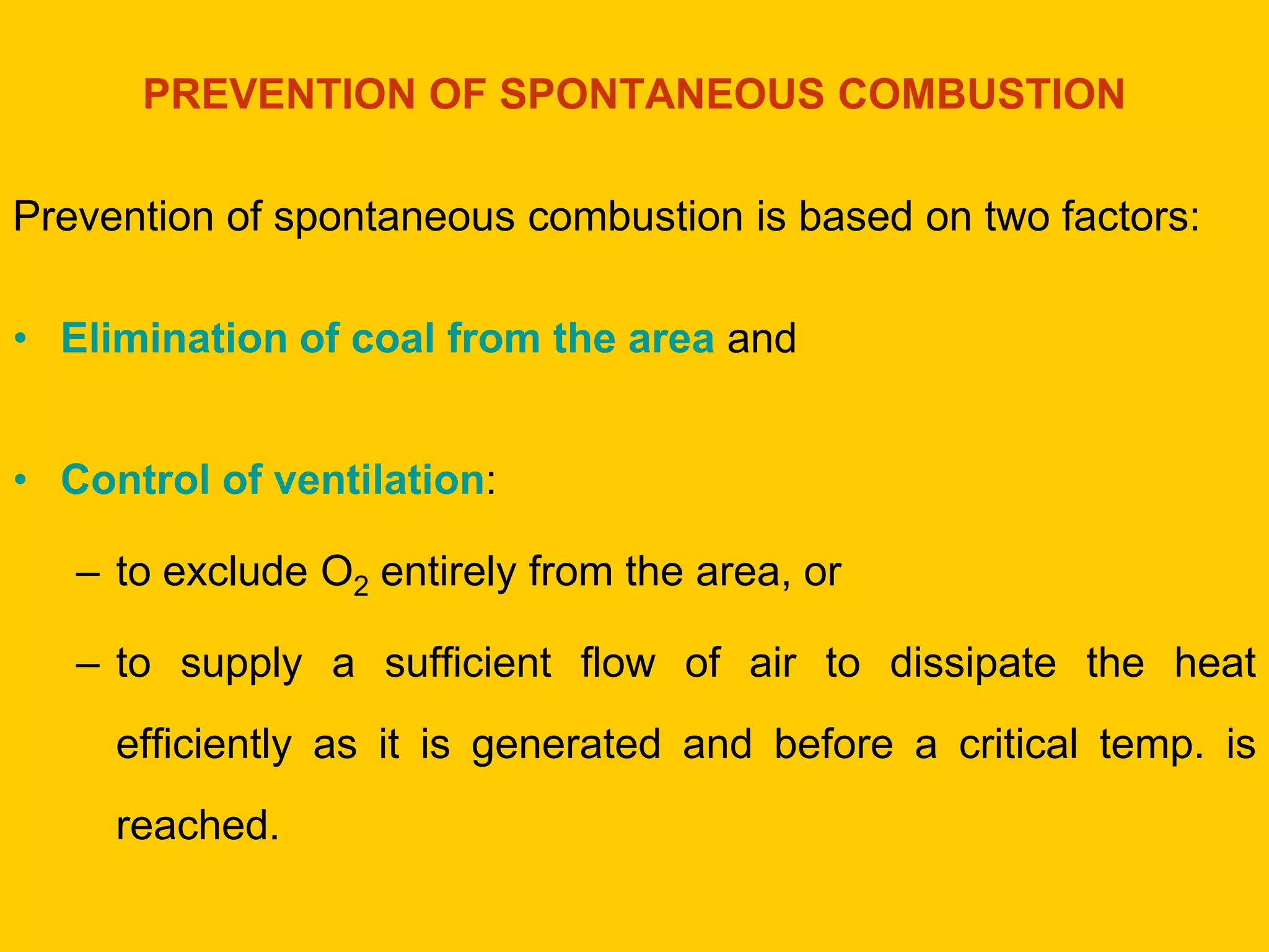 PREVENTION OF SPONTANEOUS COMBUSTION 
Prevention of spontaneous combustion is based on two factors: 
•Elimination of coal from the area and 
•Control of ventilation: 
–to exclude O2 entirely from the area, or 
–to supply a sufficient flow of air to dissipate the heat efficiently as it is generated and before a critical temp. is reached.  