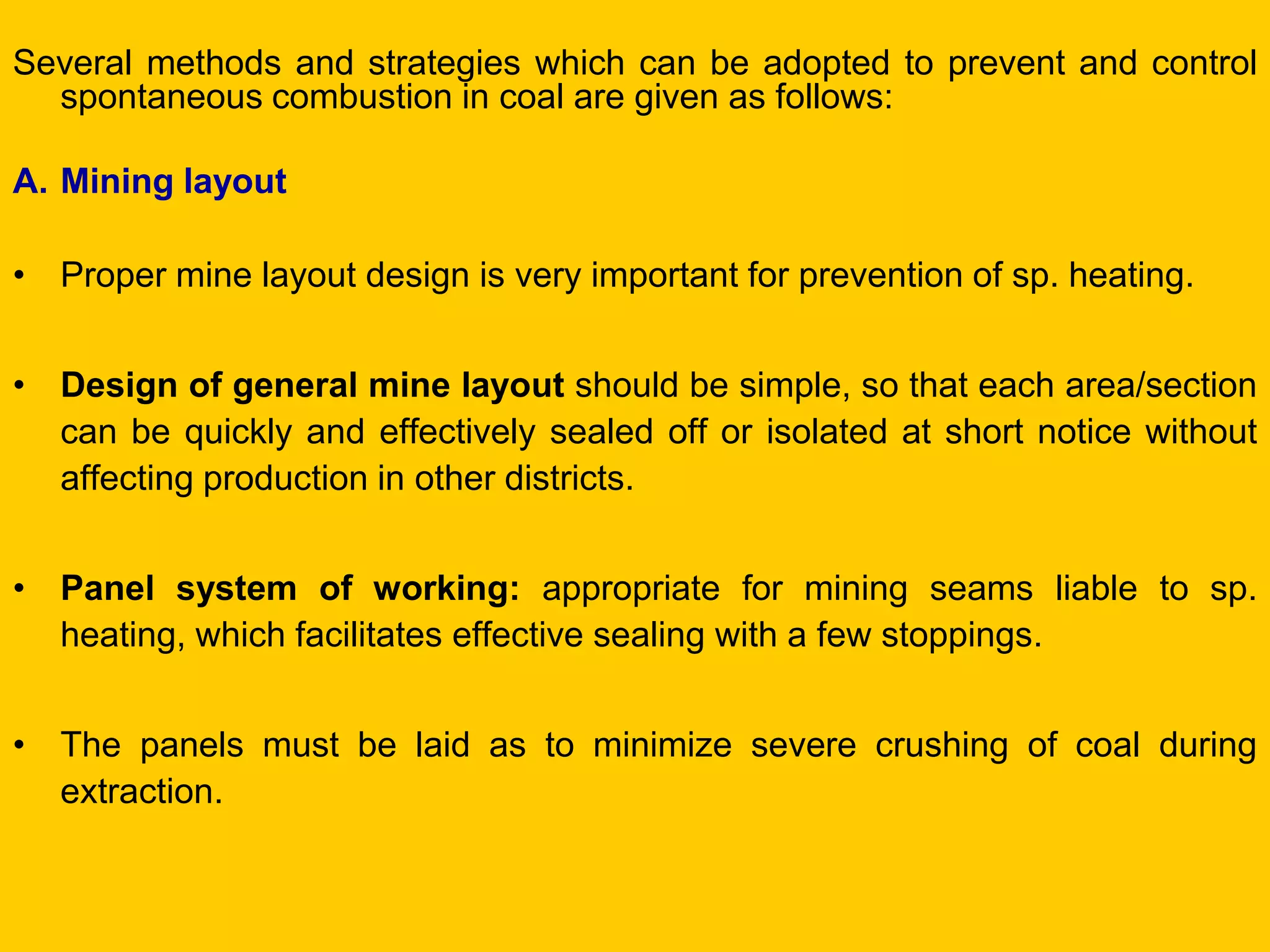 Several methods and strategies which can be adopted to prevent and control spontaneous combustion in coal are given as follows: 
A.Mining layout 
•Proper mine layout design is very important for prevention of sp. heating. 
•Design of general mine layout should be simple, so that each area/section can be quickly and effectively sealed off or isolated at short notice without affecting production in other districts. 
•Panel system of working: appropriate for mining seams liable to sp. heating, which facilitates effective sealing with a few stoppings. 
•The panels must be laid as to minimize severe crushing of coal during extraction.  