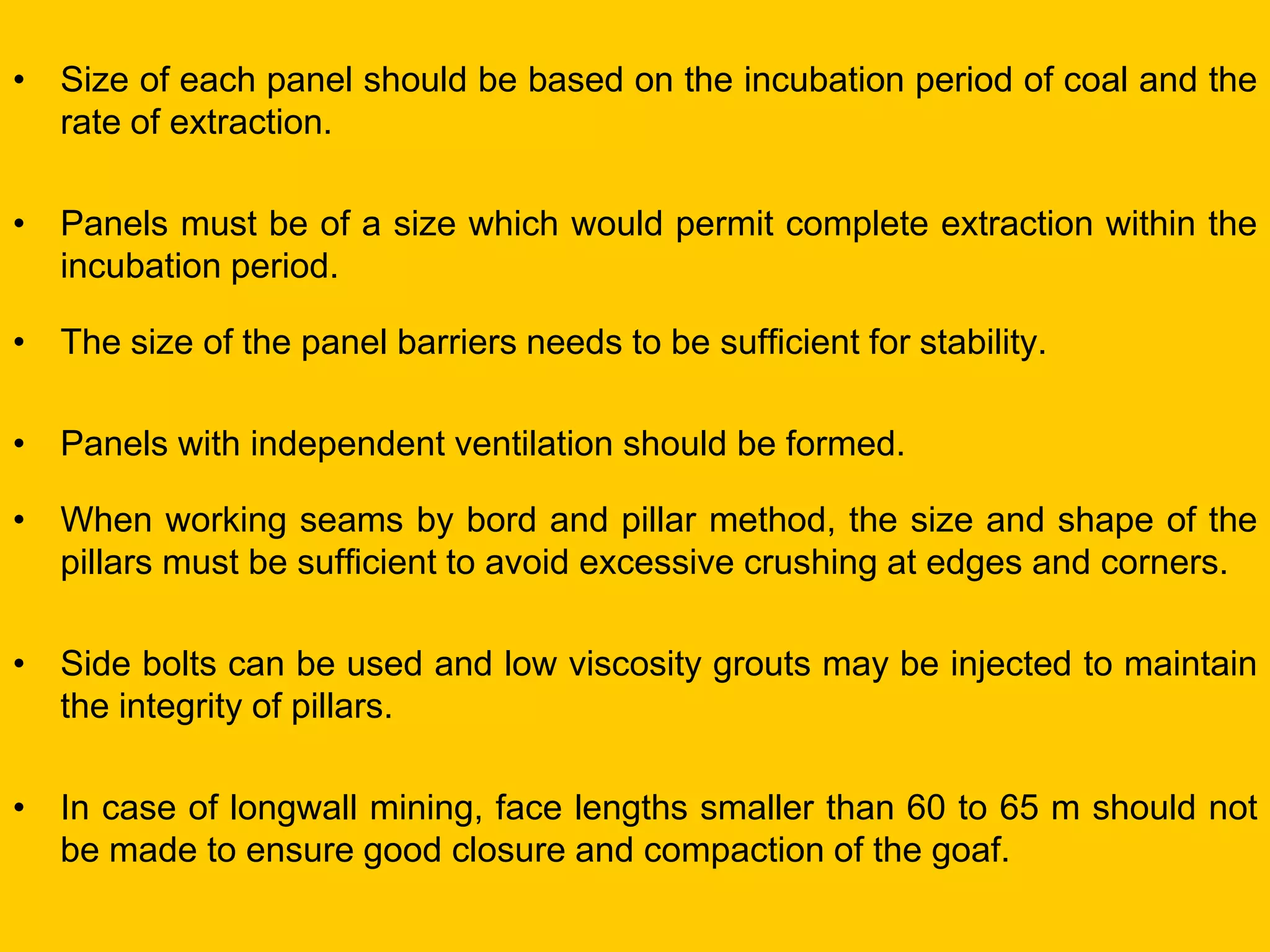 •Size of each panel should be based on the incubation period of coal and the rate of extraction. 
•Panels must be of a size which would permit complete extraction within the incubation period. 
•The size of the panel barriers needs to be sufficient for stability. 
•Panels with independent ventilation should be formed. 
•When working seams by bord and pillar method, the size and shape of the pillars must be sufficient to avoid excessive crushing at edges and corners. 
•Side bolts can be used and low viscosity grouts may be injected to maintain the integrity of pillars. 
•In case of longwall mining, face lengths smaller than 60 to 65 m should not be made to ensure good closure and compaction of the goaf. 
 