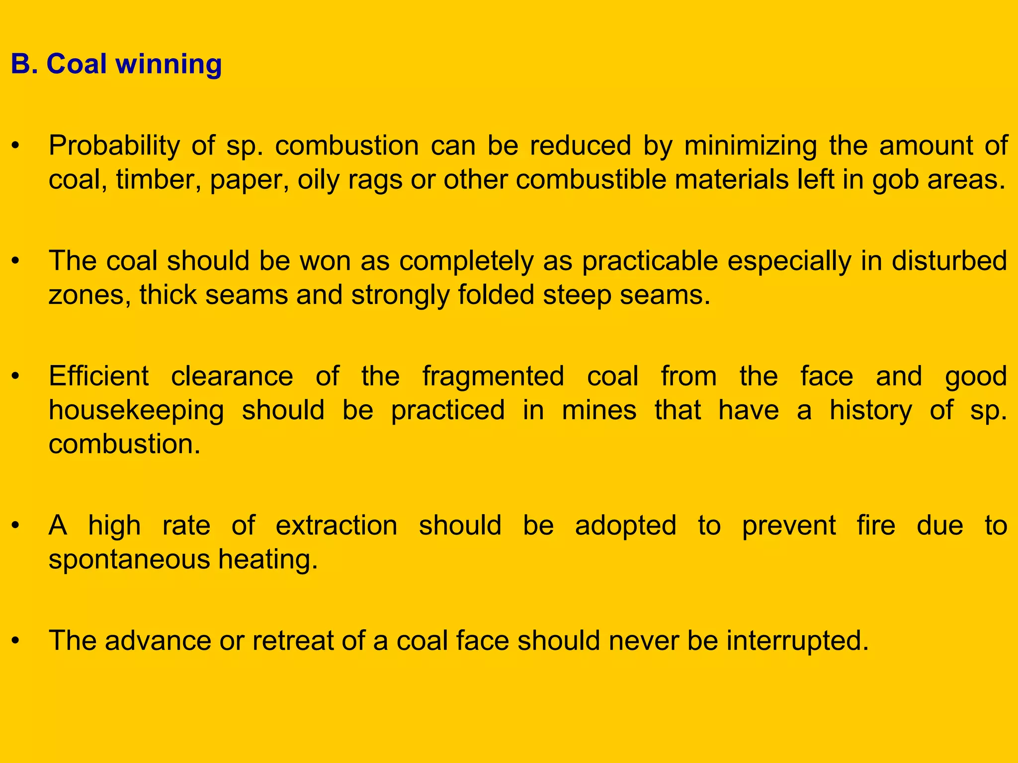 B. Coal winning 
•Probability of sp. combustion can be reduced by minimizing the amount of coal, timber, paper, oily rags or other combustible materials left in gob areas. 
•The coal should be won as completely as practicable especially in disturbed zones, thick seams and strongly folded steep seams. 
•Efficient clearance of the fragmented coal from the face and good housekeeping should be practiced in mines that have a history of sp. combustion. 
•A high rate of extraction should be adopted to prevent fire due to spontaneous heating. 
•The advance or retreat of a coal face should never be interrupted.  
