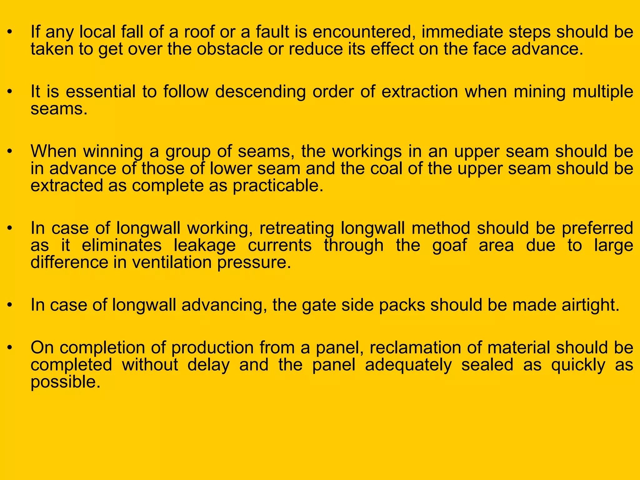 •If any local fall of a roof or a fault is encountered, immediate steps should be taken to get over the obstacle or reduce its effect on the face advance. 
•It is essential to follow descending order of extraction when mining multiple seams. 
•When winning a group of seams, the workings in an upper seam should be in advance of those of lower seam and the coal of the upper seam should be extracted as complete as practicable. 
•In case of longwall working, retreating longwall method should be preferred as it eliminates leakage currents through the goaf area due to large difference in ventilation pressure. 
•In case of longwall advancing, the gate side packs should be made airtight. 
•On completion of production from a panel, reclamation of material should be completed without delay and the panel adequately sealed as quickly as possible. 
 
