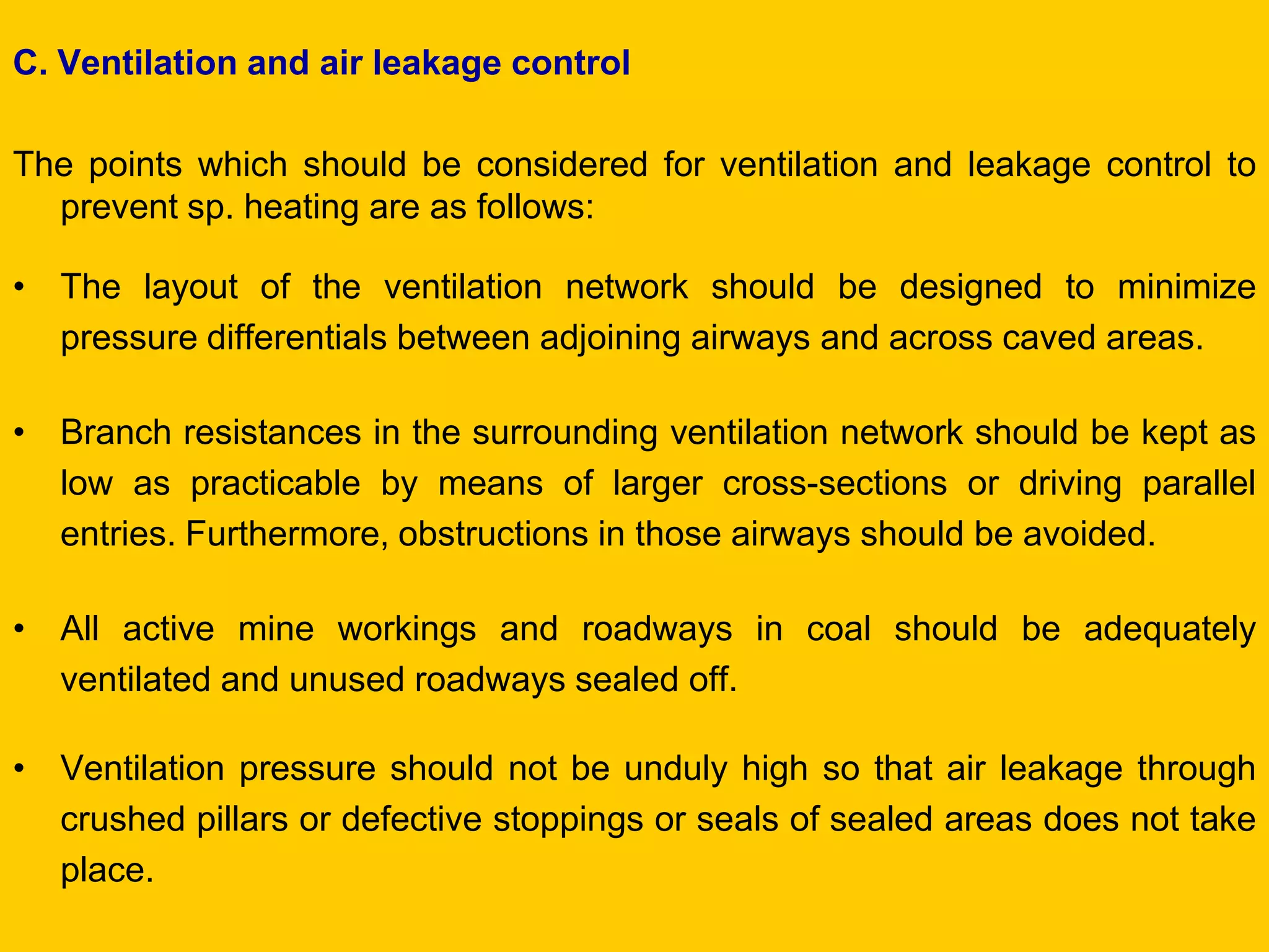 C. Ventilation and air leakage control 
The points which should be considered for ventilation and leakage control to prevent sp. heating are as follows: 
•The layout of the ventilation network should be designed to minimize pressure differentials between adjoining airways and across caved areas. 
•Branch resistances in the surrounding ventilation network should be kept as low as practicable by means of larger cross-sections or driving parallel entries. Furthermore, obstructions in those airways should be avoided. 
•All active mine workings and roadways in coal should be adequately ventilated and unused roadways sealed off. 
•Ventilation pressure should not be unduly high so that air leakage through crushed pillars or defective stoppings or seals of sealed areas does not take place.  