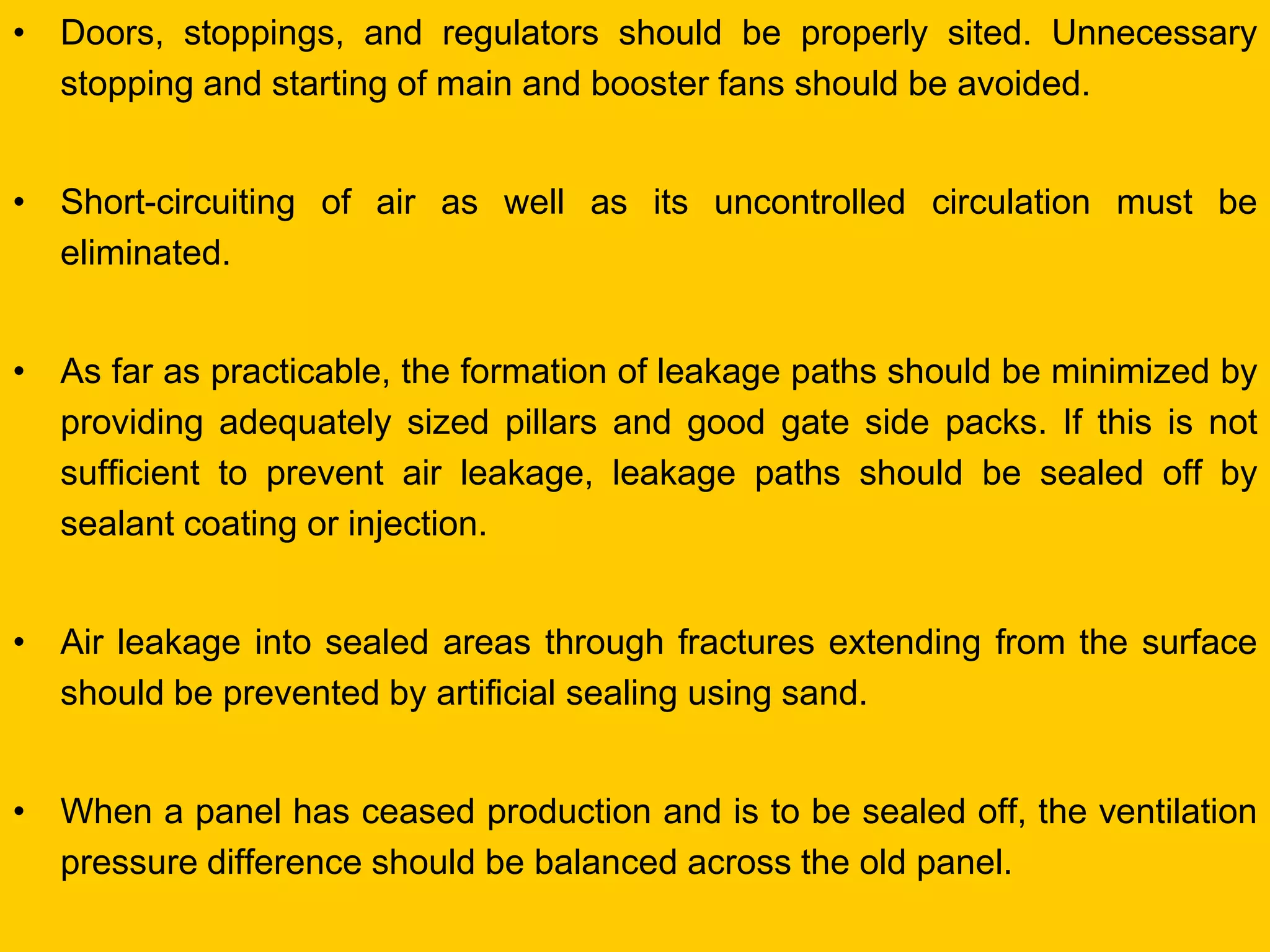 •Doors, stoppings, and regulators should be properly sited. Unnecessary stopping and starting of main and booster fans should be avoided. 
•Short-circuiting of air as well as its uncontrolled circulation must be eliminated. 
•As far as practicable, the formation of leakage paths should be minimized by providing adequately sized pillars and good gate side packs. If this is not sufficient to prevent air leakage, leakage paths should be sealed off by sealant coating or injection. 
•Air leakage into sealed areas through fractures extending from the surface should be prevented by artificial sealing using sand. 
•When a panel has ceased production and is to be sealed off, the ventilation pressure difference should be balanced across the old panel.  