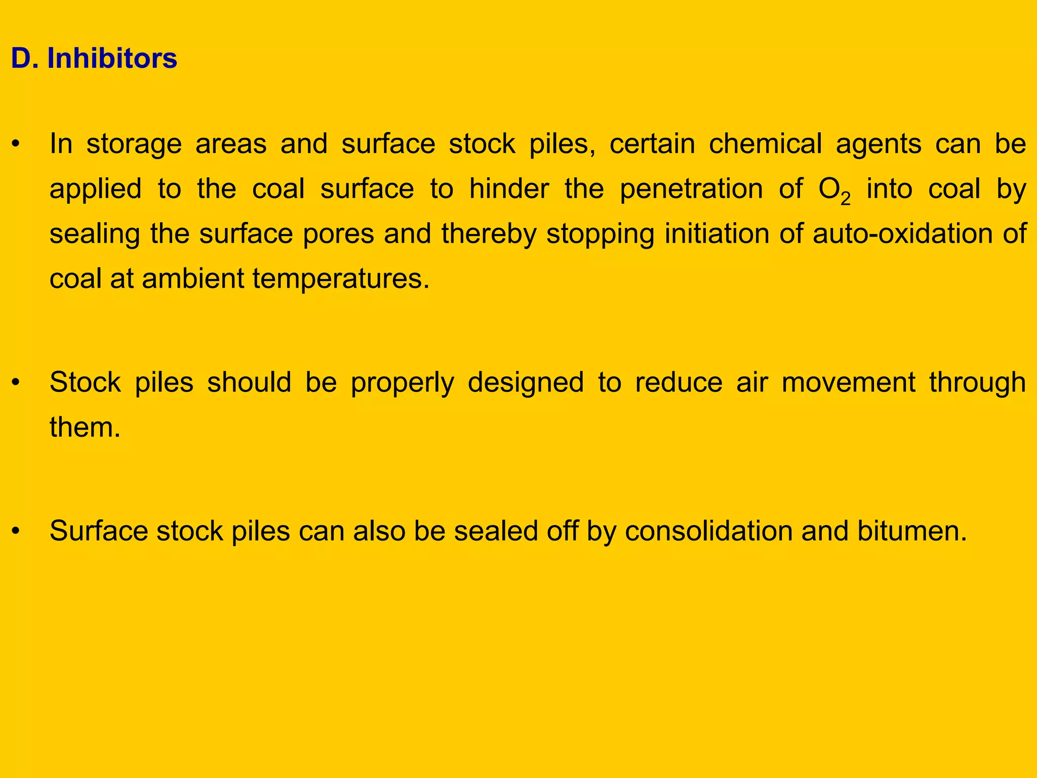 D. Inhibitors 
•In storage areas and surface stock piles, certain chemical agents can be applied to the coal surface to hinder the penetration of O2 into coal by sealing the surface pores and thereby stopping initiation of auto-oxidation of coal at ambient temperatures. 
•Stock piles should be properly designed to reduce air movement through them. 
•Surface stock piles can also be sealed off by consolidation and bitumen. 
 