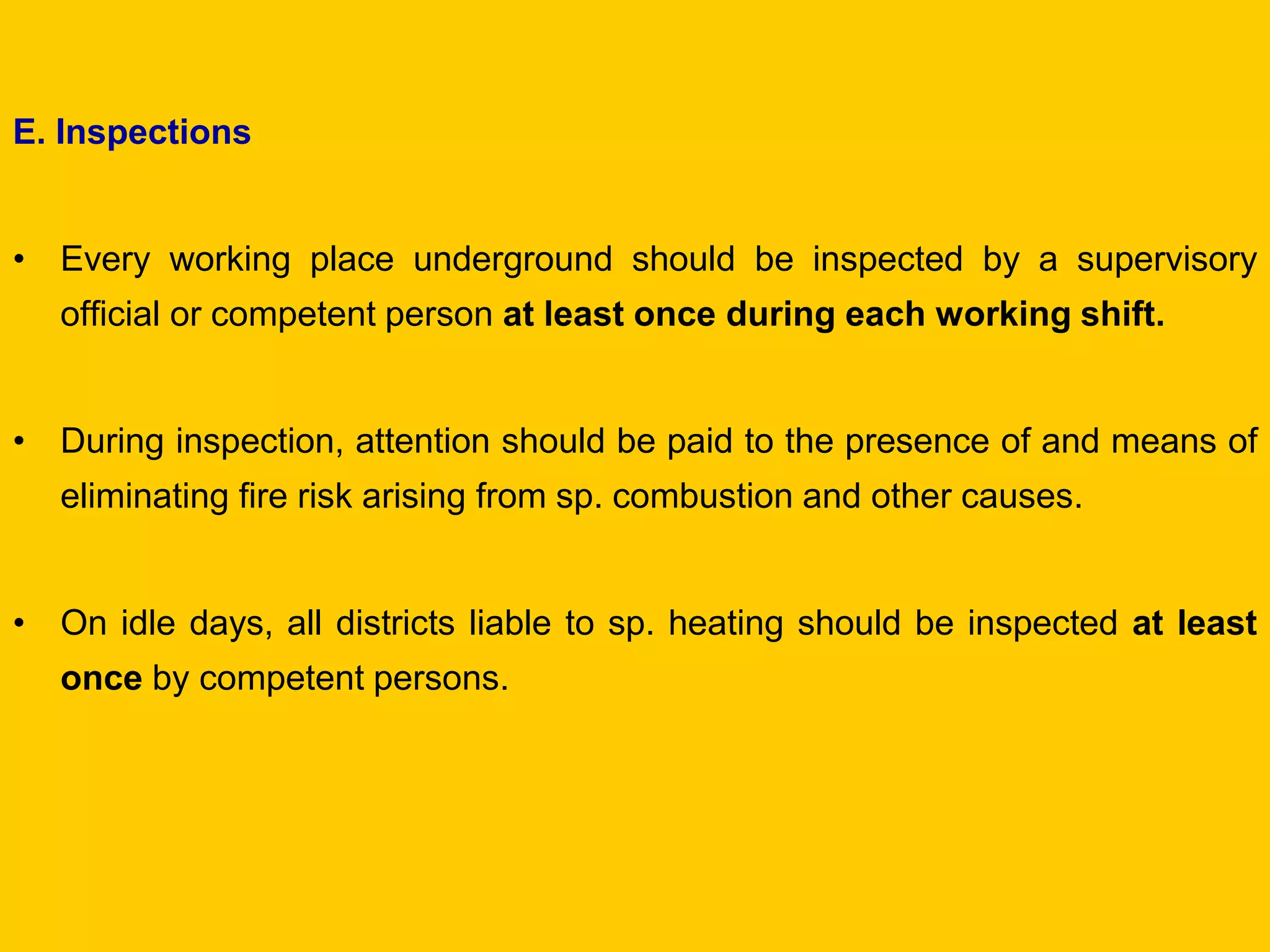 E. Inspections 
•Every working place underground should be inspected by a supervisory official or competent person at least once during each working shift. 
•During inspection, attention should be paid to the presence of and means of eliminating fire risk arising from sp. combustion and other causes. 
•On idle days, all districts liable to sp. heating should be inspected at least once by competent persons. 