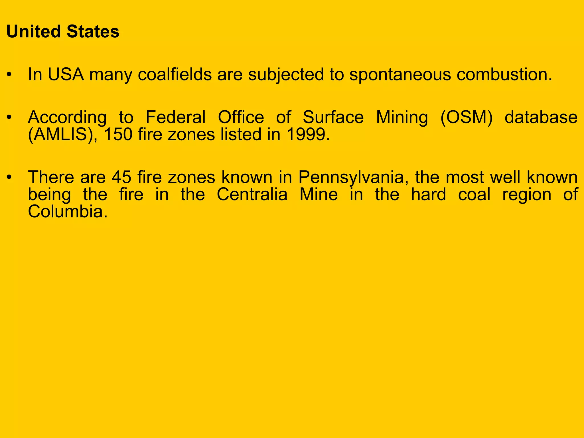 United States 
•In USA many coalfields are subjected to spontaneous combustion. 
•According to Federal Office of Surface Mining (OSM) database (AMLIS), 150 fire zones listed in 1999. 
•There are 45 fire zones known in Pennsylvania, the most well known being the fire in the Centralia Mine in the hard coal region of Columbia.  