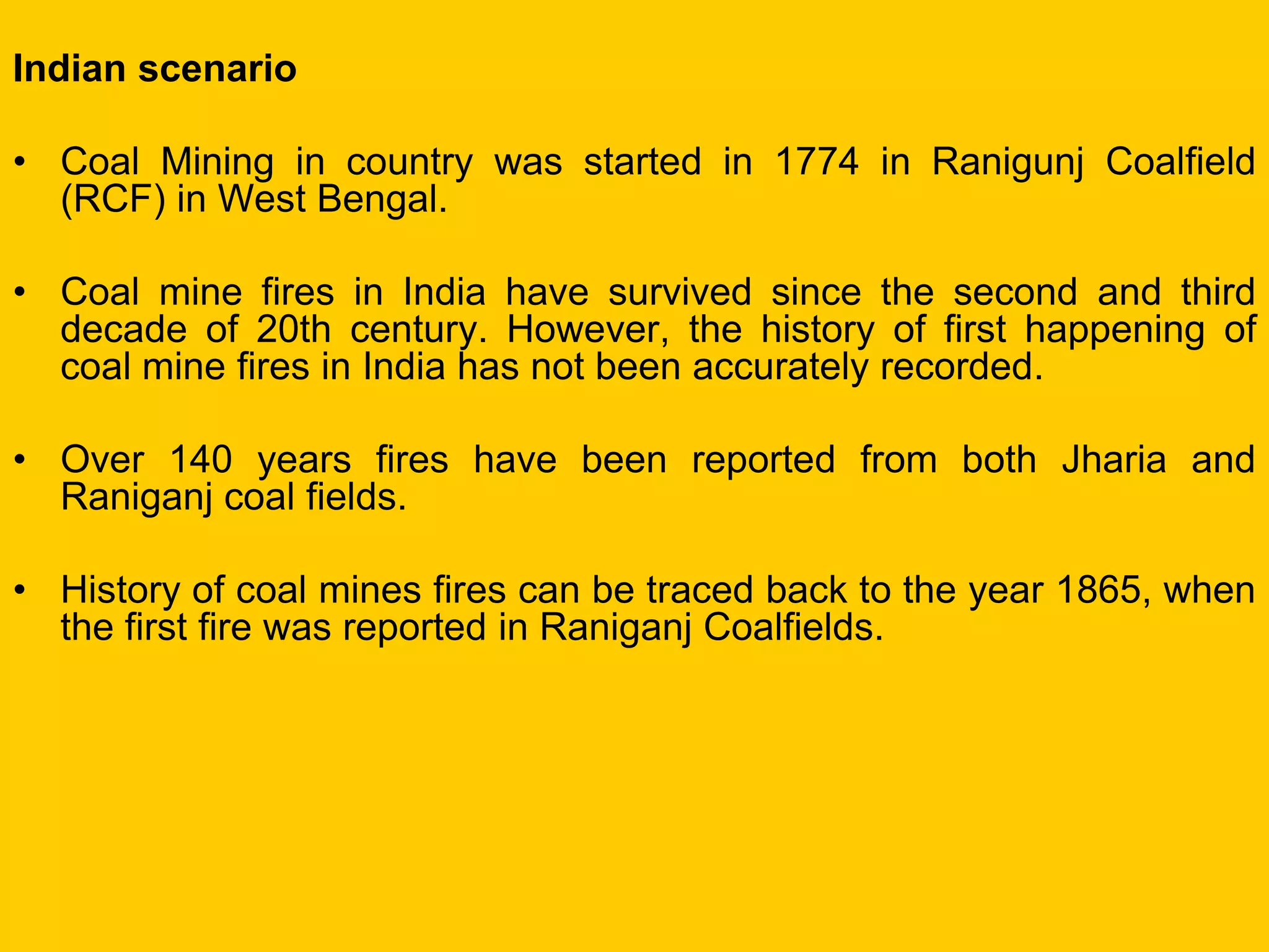 Indian scenario 
•Coal Mining in country was started in 1774 in Ranigunj Coalfield (RCF) in West Bengal. 
•Coal mine fires in India have survived since the second and third decade of 20th century. However, the history of first happening of coal mine fires in India has not been accurately recorded. 
•Over 140 years fires have been reported from both Jharia and Raniganj coal fields. 
•History of coal mines fires can be traced back to the year 1865, when the first fire was reported in Raniganj Coalfields.  
