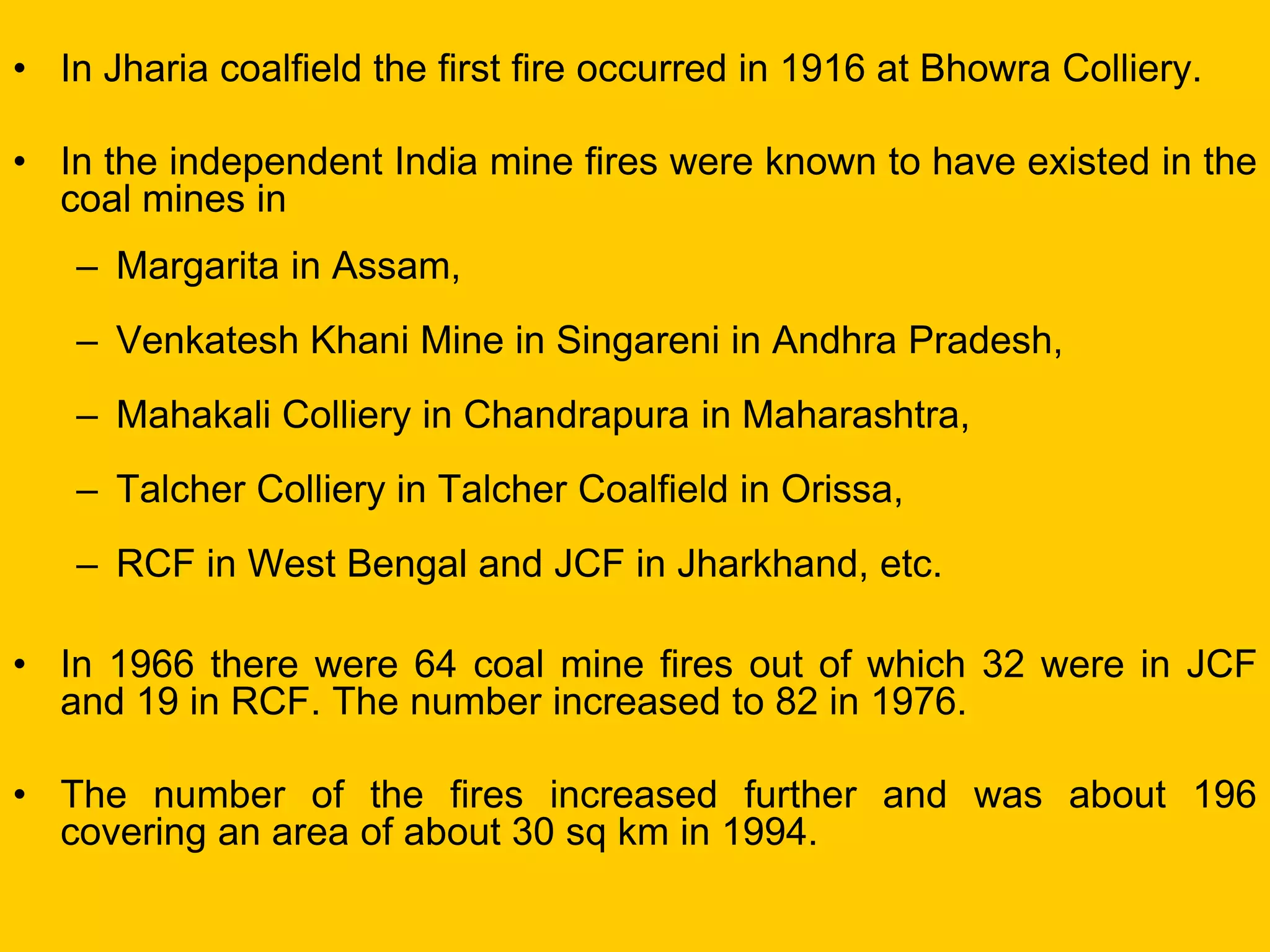 •In Jharia coalfield the first fire occurred in 1916 at Bhowra Colliery. 
•In the independent India mine fires were known to have existed in the coal mines in 
–Margarita in Assam, 
–Venkatesh Khani Mine in Singareni in Andhra Pradesh, 
–Mahakali Colliery in Chandrapura in Maharashtra, 
–Talcher Colliery in Talcher Coalfield in Orissa, 
–RCF in West Bengal and JCF in Jharkhand, etc. 
•In 1966 there were 64 coal mine fires out of which 32 were in JCF and 19 in RCF. The number increased to 82 in 1976. 
•The number of the fires increased further and was about 196 covering an area of about 30 sq km in 1994.  