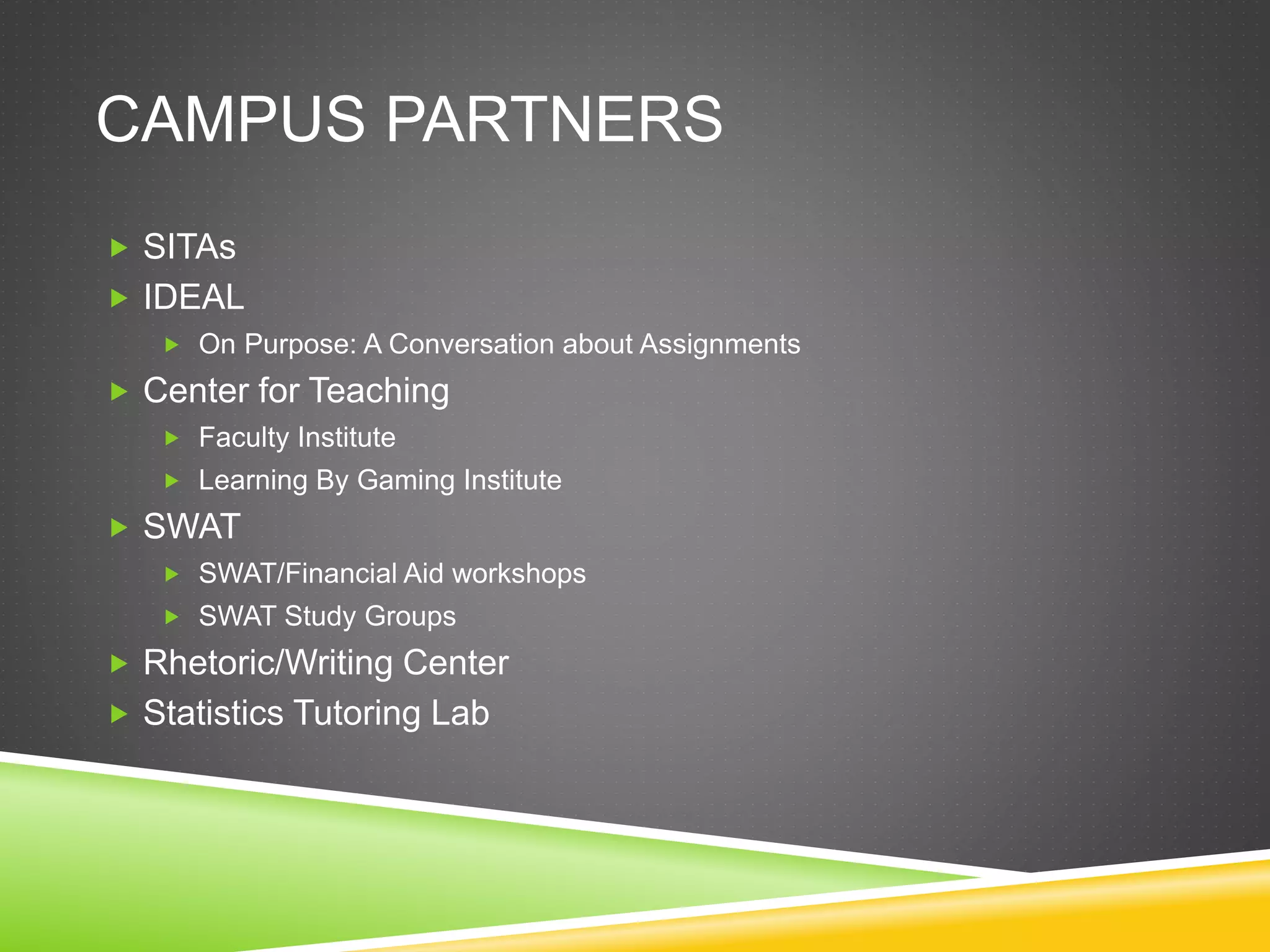 CAMPUS PARTNERS
 SITAs
 IDEAL
 On Purpose: A Conversation about Assignments
 Center for Teaching
 Faculty Institute
 Learning By Gaming Institute
 SWAT
 SWAT/Financial Aid workshops
 SWAT Study Groups
 Rhetoric/Writing Center
 Statistics Tutoring Lab
 
