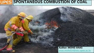 SPONTANEOUS
COMBUSTION
SUBMITTED BY:-
MOHD ANAS (21)
B.TECH MINING 4TH YEAR
SPONTANEOUS COMBUSTION OF COAL
Author: MOHD ANAS
anas.mohd14@stu.upes.ac.in
 