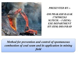 PRESENTED BY :-
OM PRAKASH RAJAK
17MT002263
M.TECH. – I (SEM.)
ESE DEPARTMENT
IIT (ISM) DHANBAD
Method for prevention and control of spontaneous
combustion of coal seam and its application in mining
field
 