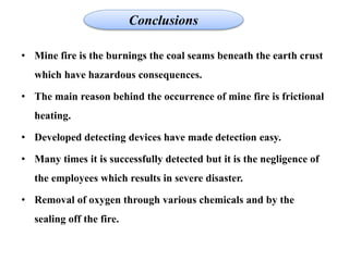 • Mine fire is the burnings the coal seams beneath the earth crust
which have hazardous consequences.
• The main reason behind the occurrence of mine fire is frictional
heating.
• Developed detecting devices have made detection easy.
• Many times it is successfully detected but it is the negligence of
the employees which results in severe disaster.
• Removal of oxygen through various chemicals and by the
sealing off the fire.
Conclusions
 