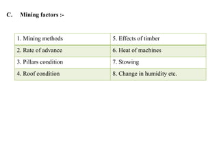 C. Mining factors :-
1. Mining methods 5. Effects of timber
2. Rate of advance 6. Heat of machines
3. Pillars condition 7. Stowing
4. Roof condition 8. Change in humidity etc.
 