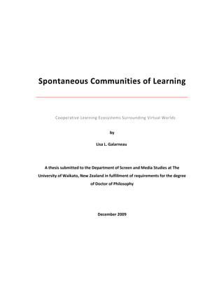 Spontaneous Communities of Learning



         Cooperative Learning Ecosystems Surrounding Virtual Worlds


                                      by

                               Lisa L. Galarneau




   A thesis submitted to the Department of Screen and Media Studies at The
University of Waikato, New Zealand in fulfillment of requirements for the degree
                            of Doctor of Philosophy




                                December 2009
 