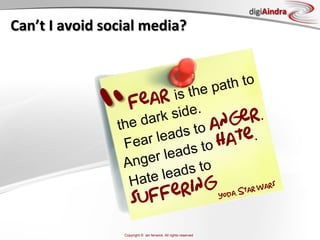 digiAindra
Can’t	
  I	
  avoid	
  social	
  media?	
  



                                      the p ath to
                                 r is

                   “       Fea ide.
                         the
                          Fe
                          A
                             d ark s
                             ar le
                            nger
                                   ads t
                                  leads
                                        o ang
                                         to ha
                                                er.
                                               te.
                                     ds to
                           Ha te lea
                                   fering        ar W
                                                      ars
                                                                                 , St

                               suf                                        Yoda




                           Copyright © ian fenwick. All rights reserved
 