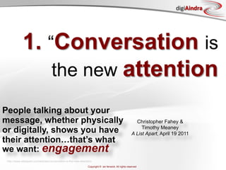 digiAindra




             1. “Conversation is
                 the new attention
People talking about your
message, whether physically                                                                                Christopher Fahey &
or digitally, shows you have                                                                                  Timothy Meaney
                                                                                                         A List Apart, April 19 2011
their attention…that’s what
we want: engagement
 http://www.alistapart.com/articles/conversation-is-the-new-attention/
                                                                  Copyright © ian fenwick. All rights reserved
 