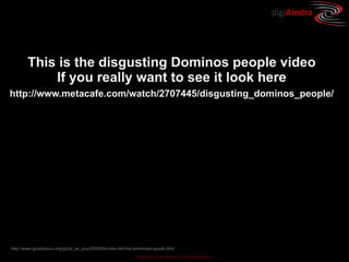 digiAindra




        This is the disgusting Dominos people video
            If you really want to see it look here
http://www.metacafe.com/watch/2707445/disgusting_dominos_people/




http://www.goodasyou.org/good_as_you/2009/04/video-let-the-dominoes-appall.html
                                                            Copyright © ian fenwick. All rights reserved
 