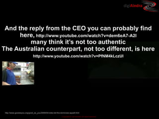 digiAindra




 And the reply from the CEO you can probably find
      here, http://www.youtube.com/watch?v=dem6eA7-A2I
          many think it’s not too authentic
The Australian counterpart, not too different, is here
                              http://www.youtube.com/watch?v=PfNM4kLczUI




 http://www.goodasyou.org/good_as_you/2009/04/video-let-the-dominoes-appall.html
                                                             Copyright © ian fenwick. All rights reserved
 