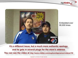 digiAindra




                                                                           Embedded over
                                                                           90,000 times




     It’s a different issue, but a much more authentic apology,
        and he gets in several plugs for the store’s address
You can see the video at http://www.viddler.com/explore/dpzramon/videos/19/
                            Copyright © ian fenwick. All rights reserved
 