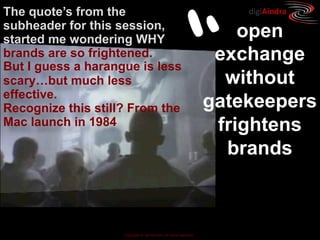 The quote’s from the                                                   digiAindra




                                              “
subheader for this session,
started me wondering WHY                                               open
brands are so frightened.                                           exchange
But I guess a harangue is less
scary…but much less                                                  without
effective.
Recognize this still? From the                                     gatekeepers
Mac launch in 1984                                                  frightens
                                                                     brands



                    Copyright © ian fenwick. All rights reserved
 