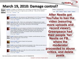 digiAindra
March	
  19,	
  2010:	
  Damage	
  control?	
  

                                                                                                 After Nestle got
                                                                                               YouTube to ban the
                                                                                                 video (assuring
                                                                                                more uploads and
                                                                                                 record views!),
                                                                                                 Greenpeace had
                                                                                                their people ‘fan’
                                                                                                 Nestle on FB…
                                                                                                     where the
                                                                                                     moderator
                                                                                               proceeded to abuse
                                                                                                critics, and delete
http://www.facebook.com/Nestle?v=feed&story_fbid=107128462646736                                       posts
                                                         Copyright © ian fenwick. All rights reserved
 