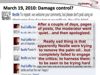 digiAindra
March	
  19,	
  2010:	
  Damage	
  control?	
  


                                                       After a couple of days, pages
                                                       of posts, the moderator went
                                                       quiet…and then apologized.

                                                           Really sad thing is that
                                                       apparently Nestle were trying
                                                        to remove the palm oil…but
                                                        completely failed to engage
                                                        the critics; to harness them;
                                                        to be seen to be trying hard
http://www.facebook.com/Nestle?v=feed&story_fbid=107128462646736
                                                         Copyright © ian fenwick. All rights reserved
 