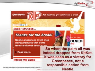 digiAindra




                                                                             So when the palm oil was
                                                                           indeed dropped from KitKat,
                                                                            it was seen as a victory for
                                                                                 Greenpeace, not a
http://www.greenpeace.org/international/campaigns/climate-change/kitkat/
                                                                              responsible action from
                                                                                      Nestle
                                                              Copyright © ian fenwick. All rights reserved
 