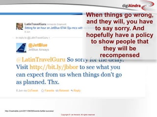 digiAindra

                                                                                         When things go wrong,
                                                                                         and they will, you have
                                                                                            to say sorry. And
                                                                                         hopefully have a policy
                                                                                          to show people that
                                                                                               they will be
                                                                                              recompensed




http://mashable.com/2011/06/09/brands-twitter-success/
                                                         Copyright © ian fenwick. All rights reserved
 