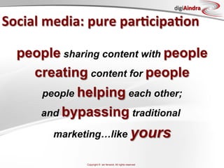 digiAindra

Social	
  media:	
  pure	
  par4cipa4on	
  

   people sharing content with people
     creating content for people
      people helping each other;
      and bypassing traditional

           marketing…like yours

                  Copyright © ian fenwick. All rights reserved
 