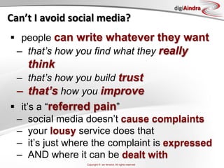 digiAindra
Can’t	
  I	
  avoid	
  social	
  media?	
  
§  people can write whatever they want
   –  that’s how you find what they really
       think
   –  that’s how you build trust
   –  that’s how you improve
§  it’s a “referred pain”
   –  social media doesn’t cause complaints
   –  your lousy service does that
   –  it’s just where the complaint is expressed
   –  AND where it can be dealt with
                           Copyright © ian fenwick. All rights reserved
 