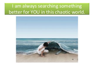 I am always searching something
better for YOU in this chaotic world.
 