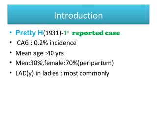 Introduction
• Pretty H(1931)-1st
reported case
• CAG : 0.2% incidence
• Mean age :40 yrs
• Men:30%,female:70%(peripartum)
• LAD(y) in ladies : most commonly
 