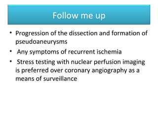 Natural history
In a review of 152 cases
Kamineni et al. reported
that 50% of patients
developed recurrent
dissection within two
months.
KamineniR., SadhuA., andAlpert
J.S.: Spontaneouscoronaryarterydissection:
reportoftwocasesanda50-yearreviewofthe
literature. CardiologyinReview. 2002; 10:
pp. 279-284
 