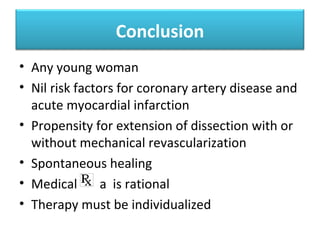 Natural history
Recurrent dissection within
one month of the first event is
more common .High chance of
developing recurrent
dissection if there is a
generalised vessel weakness
as in pregnant SCAD patients,
where more than 40%
demonstrated dissections in
more than one vessel
Koul A.K., Hollander G.,
Moskovits N., Frankel R.,
Herrera L., and Shani J.:
Coronary artery dissection
during pregnancy and the
postpartum period: two case
reports and review of
literature. Catheterization and
Cardiovascular Interventions:
Official Journal of the Society
for Cardiac Angiography &
Interventions. 2001; 52: pp.
88-94
 